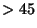 $> 45$
